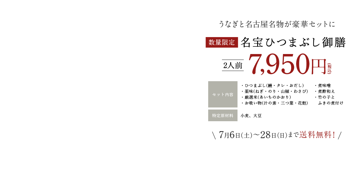 うなぎと名古屋名物が豪華セットに 2人前7,950円(税込) セット内容:・ひつまぶし(鰻・タレ・おだし)・薬味(ねぎ・のり・山椒・わさび)・厳選米(あいちのかおり)・お吸い物(汁の素・三つ葉・花麩) ・煮味噌・煮酢和え・竹の子とふきの煮付け 特定原材料:小麦、大豆