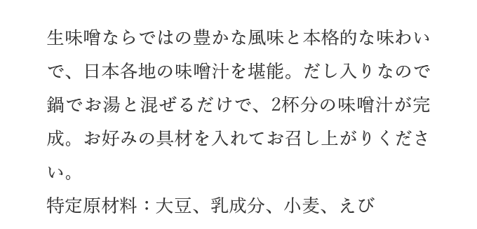 生味噌ならではの豊かな風味と本格的な味わいで、日本各地の味噌汁を堪能。だし入りなので鍋でお湯と混ぜるだけで、2杯分の味噌汁が完成。お好みの具材を入れてお召し上がりください。特定原材料：大豆、乳成分、小麦、えび