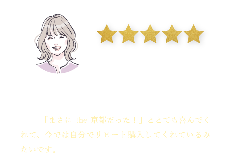 東京都 30代女性 M.K様 味の美味しさはもちろんパッケージの素敵さに贈り物に最適だと感じ、父に京都をギフトとして送りました。「まさにthe京都だった！」ととても喜んでくれて、今では自分でリピート購入してくれているみたいです。