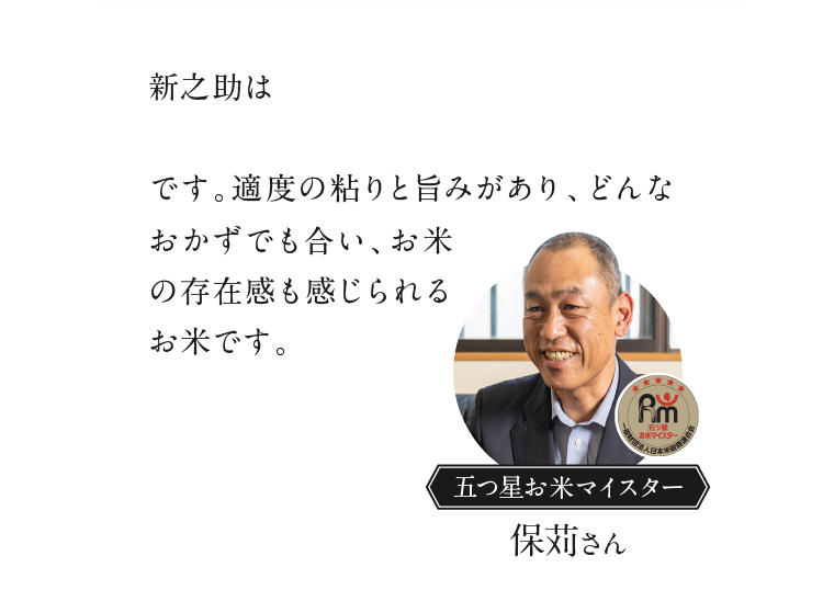 新之助は大粒でしっかりとしたコシがあり「粒感」を楽しめるのが最大の特徴です。適度の粘りと旨みがあり、どんなおかずでも合い、お米の存在感も感じられるお米です。 五つ星お米マイスター 保苅さん