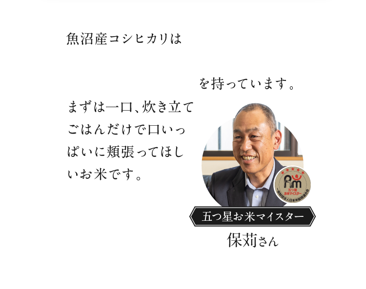 魚沼産コシヒカリは「噛みしめたときのしっかりとした甘味」「ふっくら」「やわらか」「粘っこい」特徴を持っています。まずは一口、炊き立てごはんだけで口いっぱいに頬張ってほしいお米です。 五つ星お米マイスター 保苅さん